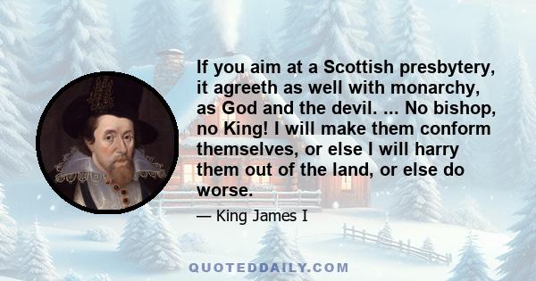 If you aim at a Scottish presbytery, it agreeth as well with monarchy, as God and the devil. ... No bishop, no King! I will make them conform themselves, or else I will harry them out of the land, or else do worse.