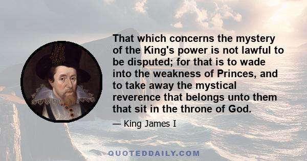 That which concerns the mystery of the King's power is not lawful to be disputed; for that is to wade into the weakness of Princes, and to take away the mystical reverence that belongs unto them that sit in the throne