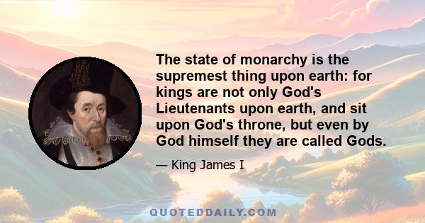 The state of monarchy is the supremest thing upon earth: for kings are not only God's Lieutenants upon earth, and sit upon God's throne, but even by God himself they are called Gods.