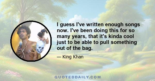 I guess I've written enough songs now. I've been doing this for so many years, that it's kinda cool just to be able to pull something out of the bag.