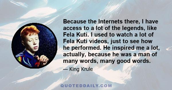 Because the Internets there, I have access to a lot of the legends, like Fela Kuti. I used to watch a lot of Fela Kuti videos, just to see how he performed. He inspired me a lot, actually, because he was a man of many