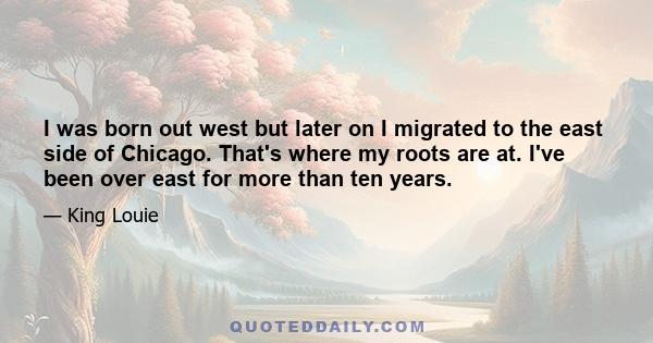 I was born out west but later on I migrated to the east side of Chicago. That's where my roots are at. I've been over east for more than ten years.