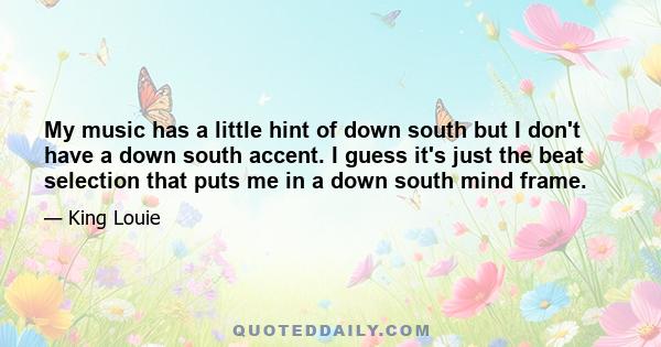 My music has a little hint of down south but I don't have a down south accent. I guess it's just the beat selection that puts me in a down south mind frame.