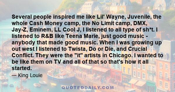 Several people inspired me like Lil' Wayne, Juvenile, the whole Cash Money camp, the No Limit camp, DMX, Jay-Z, Eminem, LL Cool J, I listened to all type of sh*t. I listened to R&B like Teena Marie, just good music -