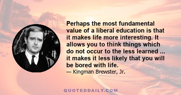 Perhaps the most fundamental value of a liberal education is that it makes life more interesting. It allows you to think things which do not occur to the less learned ... it makes it less likely that you will be bored