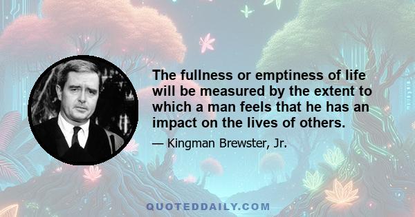 The fullness or emptiness of life will be measured by the extent to which a man feels that he has an impact on the lives of others.