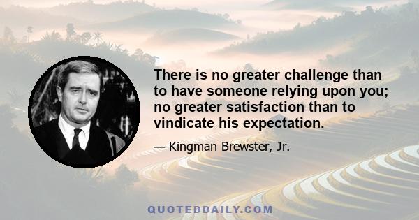 There is no greater challenge than to have someone relying upon you; no greater satisfaction than to vindicate his expectation.