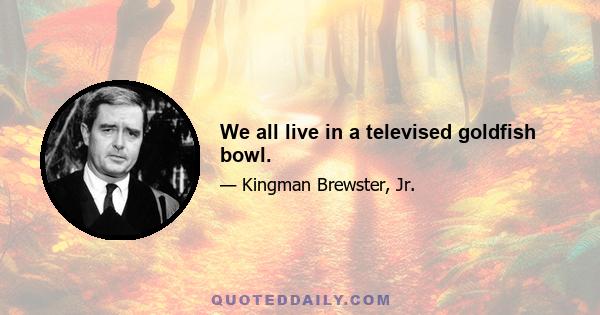 We all live in a televised goldfish bowl.