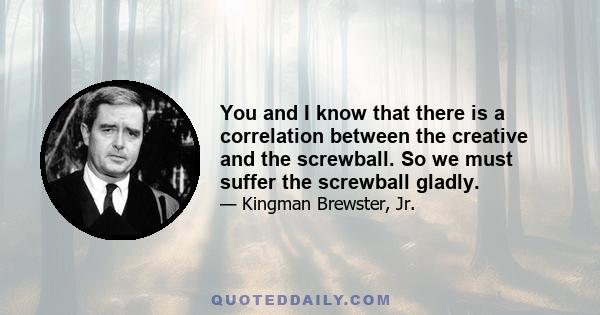 You and I know that there is a correlation between the creative and the screwball. So we must suffer the screwball gladly.