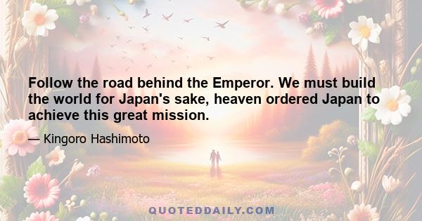 Follow the road behind the Emperor. We must build the world for Japan's sake, heaven ordered Japan to achieve this great mission.