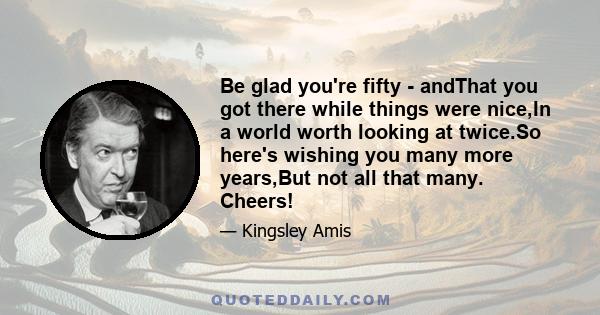 Be glad you're fifty - andThat you got there while things were nice,In a world worth looking at twice.So here's wishing you many more years,But not all that many. Cheers!