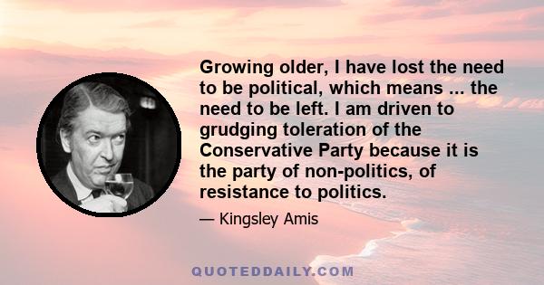 Growing older, I have lost the need to be political, which means ... the need to be left. I am driven to grudging toleration of the Conservative Party because it is the party of non-politics, of resistance to politics.