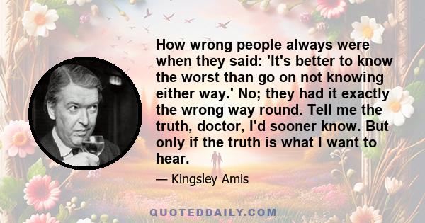 How wrong people always were when they said: 'It's better to know the worst than go on not knowing either way.' No; they had it exactly the wrong way round. Tell me the truth, doctor, I'd sooner know. But only if the