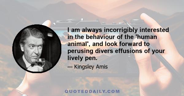 I am always incorrigibly interested in the behaviour of the 'human animal', and look forward to perusing divers effusions of your lively pen.