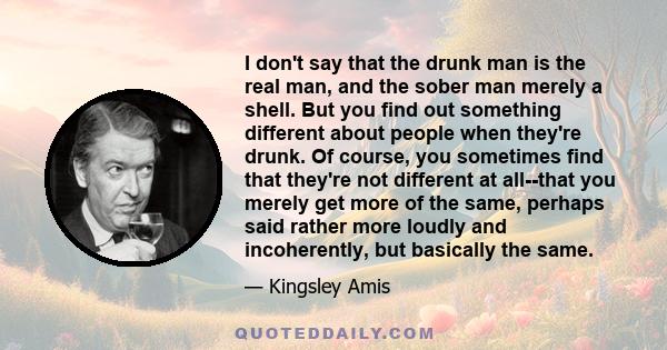 I don't say that the drunk man is the real man, and the sober man merely a shell. But you find out something different about people when they're drunk. Of course, you sometimes find that they're not different at