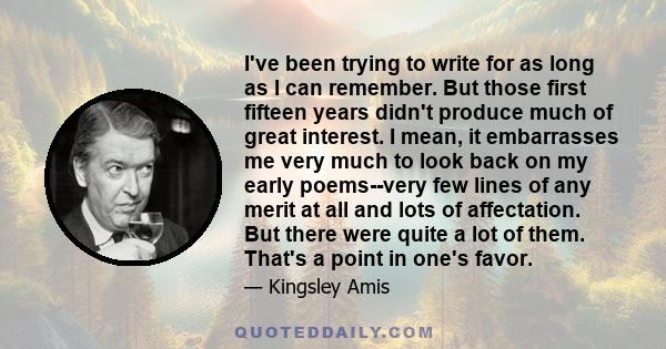 I've been trying to write for as long as I can remember. But those first fifteen years didn't produce much of great interest. I mean, it embarrasses me very much to look back on my early poems--very few lines of any