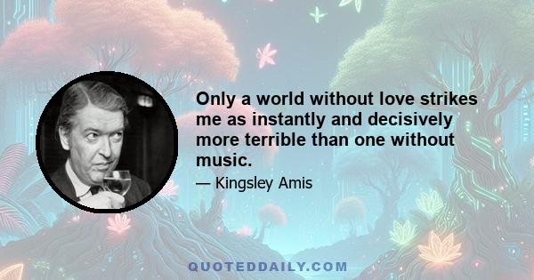 Only a world without love strikes me as instantly and decisively more terrible than one without music.