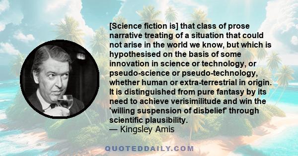 [Science fiction is] that class of prose narrative treating of a situation that could not arise in the world we know, but which is hypothesised on the basis of some innovation in science or technology, or pseudo-science 