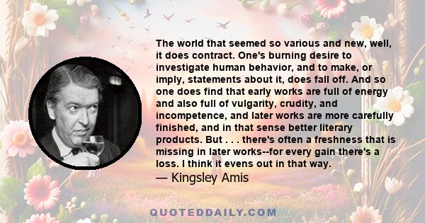 The world that seemed so various and new, well, it does contract. One's burning desire to investigate human behavior, and to make, or imply, statements about it, does fall off. And so one does find that early works are