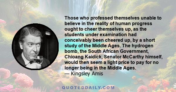 Those who professed themselves unable to believe in the reality of human progress ought to cheer themselves up, as the students under examination had conceivably been cheered up, by a short study of the Middle Ages. The 