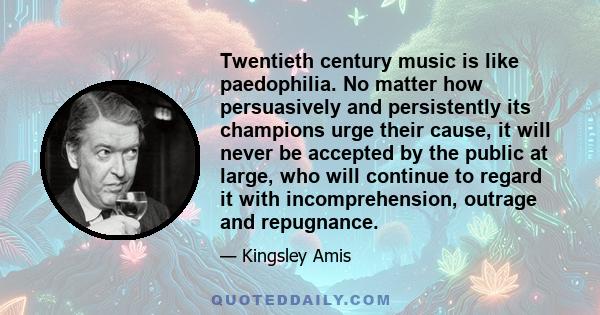 Twentieth century music is like paedophilia. No matter how persuasively and persistently its champions urge their cause, it will never be accepted by the public at large, who will continue to regard it with