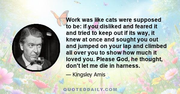 Work was like cats were supposed to be: if you disliked and feared it and tried to keep out if its way, it knew at once and sought you out and jumped on your lap and climbed all over you to show how much it loved you.