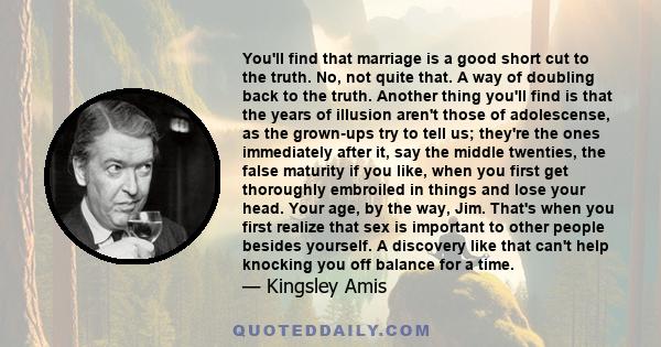 You'll find that marriage is a good short cut to the truth. No, not quite that. A way of doubling back to the truth. Another thing you'll find is that the years of illusion aren't those of adolescense, as the grown-ups