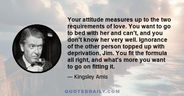 Your attitude measures up to the two requirements of love. You want to go to bed with her and can't, and you don't know her very well. Ignorance of the other person topped up with deprivation, Jim. You fit the formula