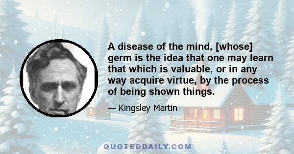 A disease of the mind, [whose] germ is the idea that one may learn that which is valuable, or in any way acquire virtue, by the process of being shown things.