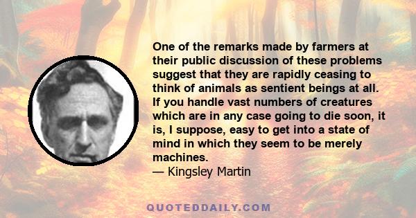 One of the remarks made by farmers at their public discussion of these problems suggest that they are rapidly ceasing to think of animals as sentient beings at all. If you handle vast numbers of creatures which are in