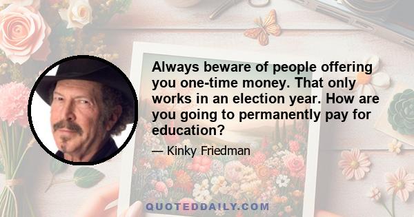 Always beware of people offering you one-time money. That only works in an election year. How are you going to permanently pay for education?