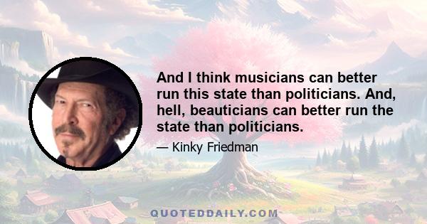 And I think musicians can better run this state than politicians. And, hell, beauticians can better run the state than politicians.