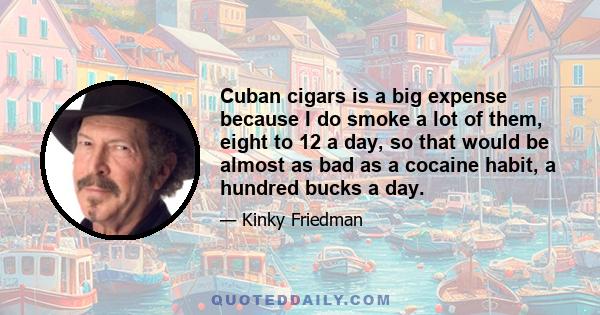 Cuban cigars is a big expense because I do smoke a lot of them, eight to 12 a day, so that would be almost as bad as a cocaine habit, a hundred bucks a day.