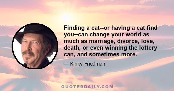 Finding a cat--or having a cat find you--can change your world as much as marriage, divorce, love, death, or even winning the lottery can, and sometimes more.