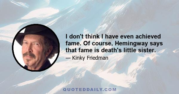 I don't think I have even achieved fame. Of course, Hemingway says that fame is death's little sister.