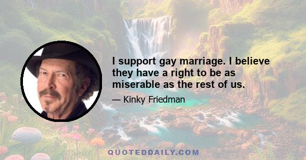 I support gay marriage. I believe they have a right to be as miserable as the rest of us.