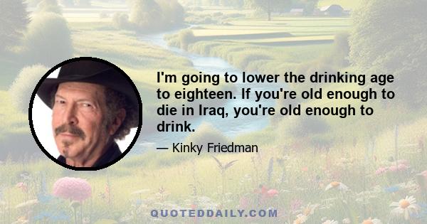 I'm going to lower the drinking age to eighteen. If you're old enough to die in Iraq, you're old enough to drink.