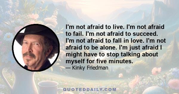 I'm not afraid to live. I'm not afraid to fail. I'm not afraid to succeed. I'm not afraid to fall in love. I'm not afraid to be alone. I'm just afraid I might have to stop talking about myself for five minutes.