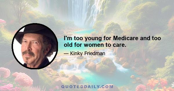 I'm too young for Medicare and too old for women to care.