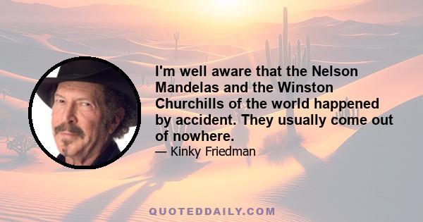 I'm well aware that the Nelson Mandelas and the Winston Churchills of the world happened by accident. They usually come out of nowhere.