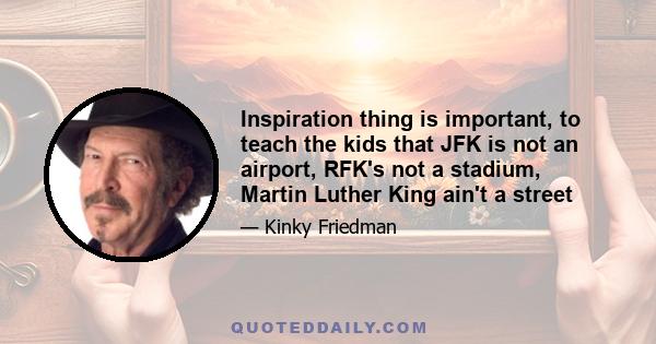 Inspiration thing is important, to teach the kids that JFK is not an airport, RFK's not a stadium, Martin Luther King ain't a street