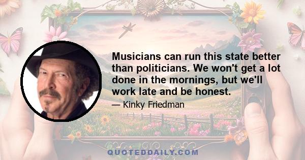 Musicians can run this state better than politicians. We won't get a lot done in the mornings, but we'll work late and be honest.