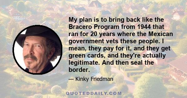 My plan is to bring back like the Bracero Program from 1944 that ran for 20 years where the Mexican government vets these people. I mean, they pay for it, and they get green cards, and they're actually legitimate. And