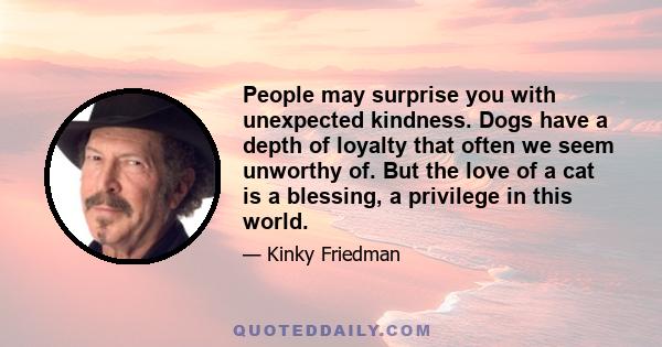 People may surprise you with unexpected kindness. Dogs have a depth of loyalty that often we seem unworthy of. But the love of a cat is a blessing, a privilege in this world.