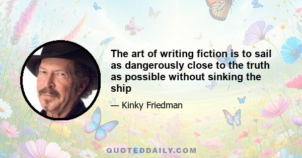 The art of writing fiction is to sail as dangerously close to the truth as possible without sinking the ship