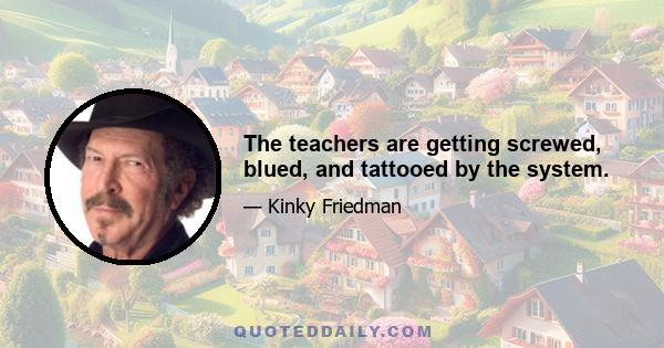 The teachers are getting screwed, blued, and tattooed by the system.