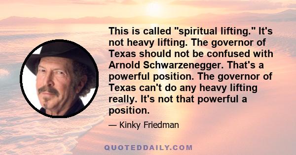 This is called spiritual lifting. It's not heavy lifting. The governor of Texas should not be confused with Arnold Schwarzenegger. That's a powerful position. The governor of Texas can't do any heavy lifting really.