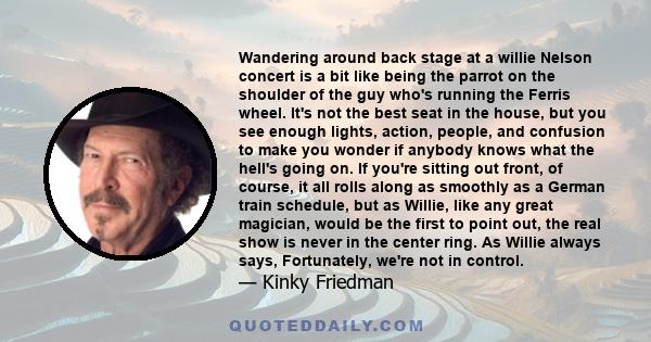 Wandering around back stage at a willie Nelson concert is a bit like being the parrot on the shoulder of the guy who's running the Ferris wheel. It's not the best seat in the house, but you see enough lights, action,