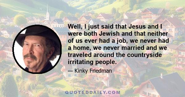 Well, I just said that Jesus and I were both Jewish and that neither of us ever had a job, we never had a home, we never married and we traveled around the countryside irritating people.