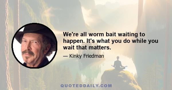 We're all worm bait waiting to happen. It's what you do while you wait that matters.